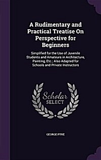 A Rudimentary and Practical Treatise on Perspective for Beginners: Simplified for the Use of Juvenile Students and Amateurs in Architecture, Painting, (Hardcover)