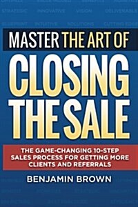 Master the Art of Closing the Sale: The Game-Changing 10-Step Sales Process for Getting More Clients and Referrals (Paperback)