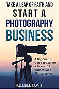 Take a Leap of Faith and Start a Photography Business: A Beginners Guide to Starting a Successful Business as a Photographer (Paperback)