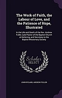 The Work of Faith, the Labour of Love, and the Patience of Hope, Illustrated: In the Life and Death of the REV. Andrew Fuller, Late Pastor of the Bapt (Hardcover)