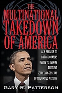The Multinational Takedown of America: As a Prelude to Barack Obamas Desire to Have Been the Next Secretary-General of the United Nations (Paperback)