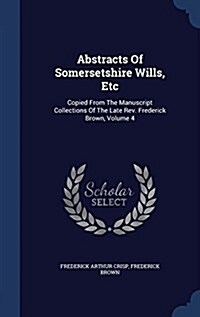 Abstracts of Somersetshire Wills, Etc: Copied from the Manuscript Collections of the Late REV. Frederick Brown, Volume 4 (Hardcover)