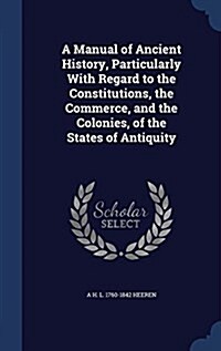 A Manual of Ancient History, Particularly with Regard to the Constitutions, the Commerce, and the Colonies, of the States of Antiquity (Hardcover)