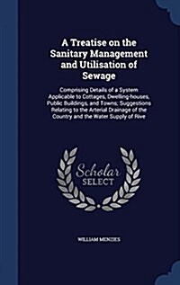 A Treatise on the Sanitary Management and Utilisation of Sewage: Comprising Details of a System Applicable to Cottages, Dwelling-Houses, Public Buildi (Hardcover)
