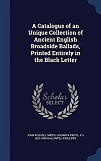A Catalogue of an Unique Collection of Ancient English Broadside Ballads, Printed Entirely in the Black Letter (Hardcover)
