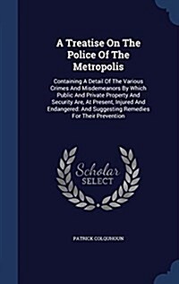 A Treatise on the Police of the Metropolis: Containing a Detail of the Various Crimes and Misdemeanors by Which Public and Private Property and Securi (Hardcover)