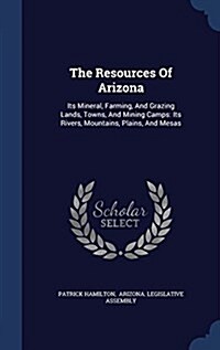 The Resources of Arizona: Its Mineral, Farming, and Grazing Lands, Towns, and Mining Camps: Its Rivers, Mountains, Plains, and Mesas (Hardcover)