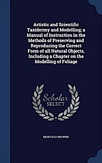 Artistic and Scientific Taxidermy and Modelling; A Manual of Instruction in the Methods of Preserving and Reproducing the Correct Form of All Natural (Hardcover)