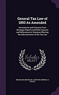 General Tax Law of 1893 as Amended: Annotations and Citations from Michigan Reports and Other Sources and References to Statutes Affecting the Adminis (Hardcover)