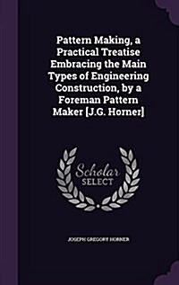 Pattern Making, a Practical Treatise Embracing the Main Types of Engineering Construction, by a Foreman Pattern Maker [J.G. Horner] (Hardcover)