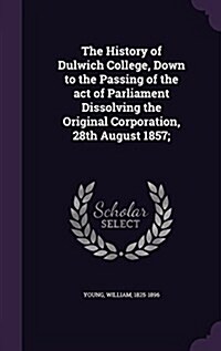 The History of Dulwich College, Down to the Passing of the Act of Parliament Dissolving the Original Corporation, 28th August 1857; (Hardcover)