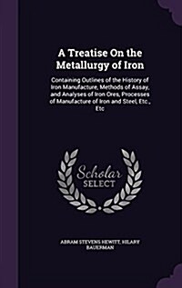 A Treatise on the Metallurgy of Iron: Containing Outlines of the History of Iron Manufacture, Methods of Assay, and Analyses of Iron Ores, Processes o (Hardcover)
