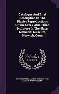 Catalogue and Brief Description of the Plaster Reproductions of the Greek and Italian Sculpture in the Slater Memorial Museum, Norwich, Conn (Hardcover)