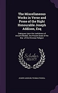 The Miscellaneous Works in Verse and Prose of the Right Honourable Joseph Addison, Esq: Dialogues Upon the Usefulness of Ancient Medals. the Present S (Hardcover)