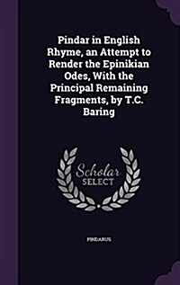 Pindar in English Rhyme, an Attempt to Render the Epinikian Odes, with the Principal Remaining Fragments, by T.C. Baring (Hardcover)