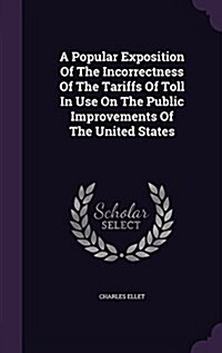 A Popular Exposition of the Incorrectness of the Tariffs of Toll in Use on the Public Improvements of the United States (Hardcover)