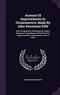 Account of Improvements in Chronometers, Made by John Sweetman Eiffe: With an Appendix, Containing Mr. Robert Molyneuxs Specification of a Patent for (Hardcover)