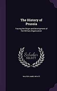 The History of Prussia: Tracing the Origin and Development of Her Military Organization (Hardcover)