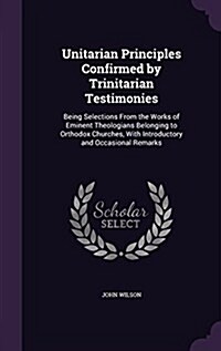 Unitarian Principles Confirmed by Trinitarian Testimonies: Being Selections from the Works of Eminent Theologians Belonging to Orthodox Churches, with (Hardcover)