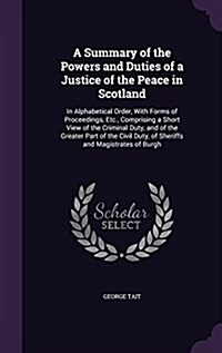 A Summary of the Powers and Duties of a Justice of the Peace in Scotland: In Alphabetical Order, with Forms of Proceedings, Etc., Comprising a Short V (Hardcover)