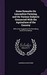 Some Remarks on Lancashire Farming, and on Various Subjects Connected with the Agriculture of the Country: With a Few Suggestions for Remedying Some o (Hardcover)