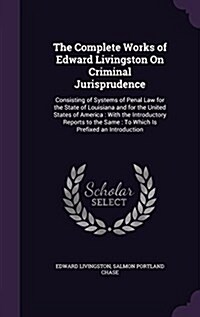 The Complete Works of Edward Livingston on Criminal Jurisprudence: Consisting of Systems of Penal Law for the State of Louisiana and for the United St (Hardcover)