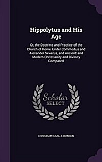 Hippolytus and His Age: Or, the Doctrine and Practice of the Church of Rome Under Commodus and Alexander Severus, and Ancient and Modern Chris (Hardcover)