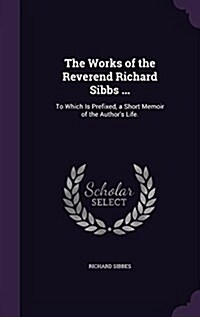 The Works of the Reverend Richard Sibbs ...: To Which Is Prefixed, a Short Memoir of the Authors Life. (Hardcover)