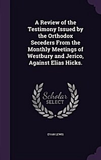 A Review of the Testimony Issued by the Orthodox Seceders from the Monthly Meetings of Westbury and Jerico, Against Elias Hicks. (Hardcover)