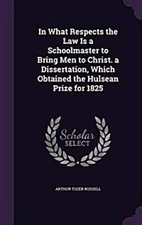 In What Respects the Law Is a Schoolmaster to Bring Men to Christ. a Dissertation, Which Obtained the Hulsean Prize for 1825 (Hardcover)
