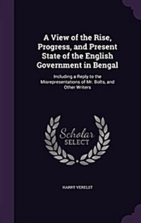 A View of the Rise, Progress, and Present State of the English Government in Bengal: Including a Reply to the Misrepresentations of Mr. Bolts, and Oth (Hardcover)