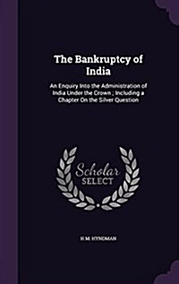 The Bankruptcy of India: An Enquiry Into the Administration of India Under the Crown; Including a Chapter on the Silver Question (Hardcover)