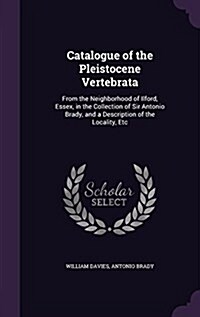 Catalogue of the Pleistocene Vertebrata: From the Neighborhood of Ilford, Essex, in the Collection of Sir Antonio Brady, and a Description of the Loca (Hardcover)