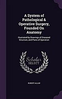 A System of Pathological & Operative Surgery, Founded on Anatomy: Illustrated by Drawings of Diseased Structure, and Plans of Operation (Hardcover)