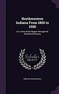 Northwestern Indiana from 1800 to 1900: Or, a View of Our Region Through the Nineteenth Century (Hardcover)