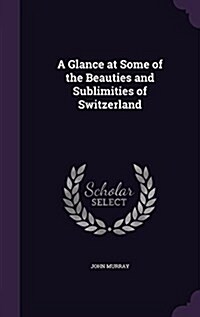 A Glance at Some of the Beauties and Sublimities of Switzerland (Hardcover)