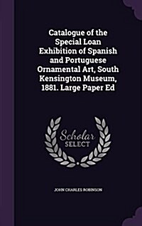 Catalogue of the Special Loan Exhibition of Spanish and Portuguese Ornamental Art, South Kensington Museum, 1881. Large Paper Ed (Hardcover)