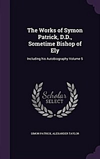 The Works of Symon Patrick, D.D., Sometime Bishop of Ely: Including His Autobiography Volume 5 (Hardcover)