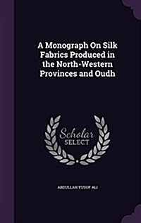 A Monograph on Silk Fabrics Produced in the North-Western Provinces and Oudh (Hardcover)