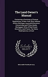 The Land Owners Manual: Containing a Summary of Statute Regulations, in New York, Ohio, Indiana, Illinois, Michigan, Iowa and Wisconsin, Conce (Hardcover)