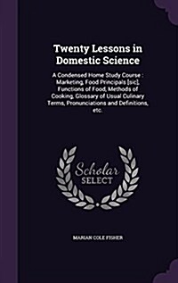 Twenty Lessons in Domestic Science: A Condensed Home Study Course: Marketing, Food Principals [Sic], Functions of Food, Methods of Cooking, Glossary o (Hardcover)