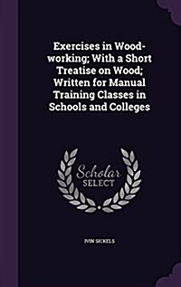 Exercises in Wood-Working; With a Short Treatise on Wood; Written for Manual Training Classes in Schools and Colleges (Hardcover)
