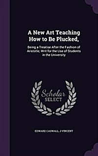 A New Art Teaching How to Be Plucked,: Being a Treatise After the Fashion of Aristotle; Writ for the Use of Students in the University (Hardcover)