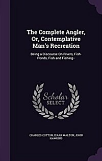 The Complete Angler, Or, Contemplative Mans Recreation: Being a Discourse on Rivers, Fish-Ponds, Fish and Fishing-- (Hardcover)