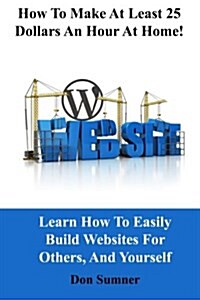 How to Make at Least 25 Dollars Per Hour at Home!: Learn How to Easily Build Websites for Others, and Yourself (Paperback)