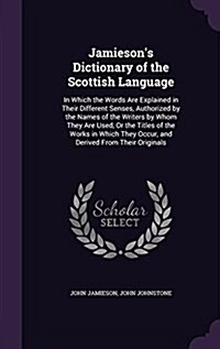 Jamiesons Dictionary of the Scottish Language: In Which the Words Are Explained in Their Different Senses, Authorized by the Names of the Writers by (Hardcover)