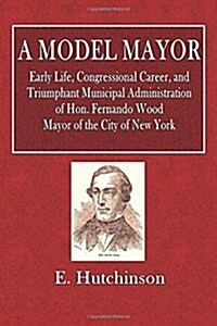 A Model Mayor: Early Life, Congressional Career, and Triumphant Municipal Administration of Hon. Fernando Wood. Mayor of the City of (Paperback)