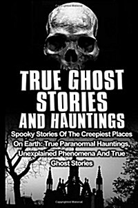 True Ghost Stories and Hauntings: Spooky Stories of the Creepiest Places on Earth: True Paranormal Hauntings, Unexplained Phenomena and True Ghost Sto (Paperback)