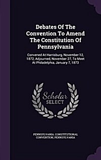 Debates of the Convention to Amend the Constitution of Pennsylvania: Convened at Harrisburg, November 12, 1872, Adjourned, November 27, to Meet at Phi (Hardcover)