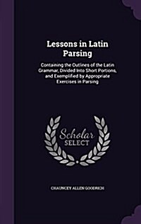 Lessons in Latin Parsing: Containing the Outlines of the Latin Grammar, Divided Into Short Portions, and Exemplified by Appropriate Exercises in (Hardcover)